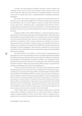 84
A escola, uma das principais instituições de ensino, recebe o impacto das
mudanças sociais, que são muito mais aceleradas do que as que ocorrem no seu
interior. Esse fato exige dos seus profissionais mudanças pessoais e estruturais,
o que envolve a gestão da escola e, consequentemente, a condução do processo
pedagógico.
No interior das escolas, incluindo as especiais, há diferentes formas de
exclusão, seja na organização endógena de seu sistema de gestão, seja na proposta
de atendimentos, que, em muitos lugares, assumiu um caráter mais assistencial
do que educacional, colaborando para a manutenção de preconceitos sobre a
incapacidade de aprendizagem de alunos com deficiências, sobretudo daqueles com
deficiência mental. Por isso as transformações devem ocorrer em todas as instâncias
da escola.
Gonçalves (2007) e Silva (2006) abordaram o sistema de gestão escolar; a
organização escolar foi objeto de pesquisa de Fernandes (2007) e Maria das Graças
Araújo (2006). Gonçalves (2007) analisou uma experiência de gestão participativa
em uma escola de educação básica. Destacou a necessidade de apoiar os gestores,
professores, funcionários, alunos e pais no processo de avaliação da estrutura e
funcionamento dessa instituição, visando ao acesso e à permanência de todos os
cidadãos até a conclusão de seus estudos. Silva (2006) focou a atuação do diretor como
articulador do projeto pedagógico, sobretudo para a promoção de uma cultura de
inclusão de alunos com deficiência e de outras pessoas que apresentam necessidades
educacionais especiais.
Fernandes (2007), ao considerar as características comportamentais de
psicólogos que atuam em organizações escolares na região da grande Florianópolis/
SC, pôde constatar que o psicólogo escolar tem atuado como mediador e coordenador
de estratégias de enfrentamento do desafio do cotidiano. Em consequência disso,
há registros de práticas em conjunto com os professores, bem como da articulação
de projetos coletivos. Maria das Graças Araújo (2006) ressaltou a necessidade de
qualificar os pedagogos para atuarem nessa perspectiva.
O fracasso escolar entendido como o mau êxito no desempenho de tarefas
acadêmicas por parte de alunos e que tem se configurado sob a forma de evasão e
repetência foi o tema da tese de Neves (2001) e das dissertações de Dalsan (2007),
Tanaka (2007) e Marcela Moraes (2007). Os autores afirmaram que esse fenômeno,
que tem atingido a maioria dos alunos das escolas públicas, é construído pelo próprio
sistema escolar, resultado da influência dos fatores socioeconômicos e culturais na
aprendizagem. Sob esse prisma, a escola não atende às necessidades das crianças
provenientes das camadas pobres; as diferenças culturais desses alunos se tornaram
obstáculo para a sua escolarização. Os preconceitos raciais e sociais presentes na
vida cotidiana da escola são fatores determinantes da exclusão de segmentos de
alunos negros e de classe social e econômica menos favorecida.
Tanaka (2007) avaliou a construção da imagem simbólica ante a inclusão
escolar sobre a deficiência e observou que, no transcurso da história, a diferença
compõe a imagem simbólica e coletiva, atravessando o tempo e o espaço escolar, e,
algumas vezes, resulta em comportamentos preconceituosos em relação à inclusão
Em Aberto, Brasília, v. 23, n. 83, p. 73-93, mar. 2010
 