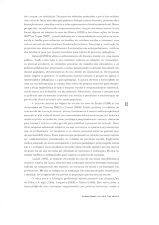 85
de crianças com deficiência. De posse das reflexões produzidas a partir das análises
dos contos de fadas, entendeu que podemos dialogar com os docentes, promovendo a
formação de uma consciência crítica sobre o preconceito e histórias de exclusão. Nessa
perspectiva, os problemas de comportamento das crianças com essas características
foram objetos de estudos da tese de Silveira (2006) e das dissertações de Nunes
(2007) e Dupas (2007), quando defenderam a necessidade de uma parceria entre
escola e família para enfrentar os desafios do cotidiano escolar e promover uma
cultura decorrente dos princípios da educação inclusiva. Isso exige a construção de
programas que visem ao acolhimento, à orientação e ao acompanhamento contínuo
dos familiares para que possam contribuir para o êxito do processo pedagógico.
Dalsan (2007) focalizou o enfrentamento do fracasso escolar em uma escola
pública. Tendo como base o seu cotidiano, enfocou as relações, as concepções,
as práticas escolares, as condições precárias de trabalho dos educadores e as
políticas públicas que atravessam a escola, perpetuando a exclusão dos alunos das
classes populares, distanciando-os do seu direito de escolarizar-se. Participaram
desse projeto os gestores, os professores (classes comuns e grupos de apoio), a
coordenadora pedagógica e a psicopedagoga. A autora afirmou a necessidade de
uma escuta diferenciada da escola, bem como de projetos coletivos para romper
com a visão hegemônica de que o fracasso escolar é responsabilidade individual,
ora do aluno, ora da família, ora do professor. Além disso, chamou a atenção para
as políticas que atravessam o interior das escolas e penalizam a escolarização de
parcelas de alunos oriundos das classes populares.
A inclusão escolar foi objeto de estudo da tese de Emílio (2004) e das
dissertações de Tannous (2005) e Cassoli (2006). Emílio analisou o cotidiano de
uma escola de educação infantil, ensino fundamental e ensino médio empenhada
em realizar a inclusão de alunos com necessidades educacionais especiais. A autora
analisou as suas experiências como psicóloga e pesquisadora no contexto, alertando
para tramas e dramas vividos por ela para viabilizar o processo de inclusão. Além
disso, resgatou a dimensão subjetiva, ou seja, as crenças, os valores e os preconceitos
que os profissionais, os familiares e os alunos possuem sobre as pessoas que
apresentam deficiência. Esses aspectos que perpassam as relações sociais precisam
ser cuidadosamente considerados no trabalho do psicólogo escolar. Explicando
melhor, o fato de um aluno acompanhar o processo pedagógico proposto pela escola
não é o suficiente para considerá-lo incluído. Estar incluído significa pertencimento
ao grupo social, que se reúne por afinidade de interesses e motivações. Há que se
mediar conflitos e ambiguidades para superar as práticas de exclusão.
Cassoli (2006), ao realizar um estudo de caso de um aluno com deficiência
visual no interior da escola, informou que a educação inclusiva demanda mudanças
radicais na compreensão dos sujeitos, na estrutura da escola e na formação dos
profissionais. Há que se indagar se as mudanças são substanciais para transformar
a condição de incapacidade da parcela da população que fracassa na escola.
O tema sobre a formação profissional esteve presente nas dissertações
de Gláucia Araújo (2006), Jorqueira (2006) e Tadros (2006). Eles enfatizaram a
necessidade de uma formação comprometida com práticas inclusivas, sendo a
Em Aberto, Brasília, v. 23, n. 83, p. 73-93, mar. 2010
 