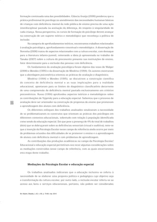 86
formação continuada uma das possibilidades. Gláucia Araújo (2006) ponderou que a
prática profissional do psicólogo no atendimento das necessidades humanas básicas
de crianças com deficiência mental da rede pública de ensino precisa de uma ação
interdisciplinar pautada na aceitação da diferença, do respeito à singularidade de
cada criança. Nessa perspectiva, os cursos de formação do psicólogo devem avançar
na construção de um suporte teórico e metodológico que reconheça a política de
inclusão.
Na categoria de aprofundamentos teóricos, encontramos trabalhos relacionados
à avaliação psicológica, aprofundamento conceitual e metodológico. A dissertação de
Noronha (2006) tratou de aspectos relacionados com a cultura escolar, com destaque
para a literatura infanto-juvenil, reiterando a ideia já apresentada no trabalho de
Tanaka (2007) sobre a cultura do preconceito presente nas instituições de ensino,
fator determinante para a exclusão das pessoas com deficiência.
Os fundamentos da avaliação psicológica foram objetos das teses de Walger
(2006) e Mendes (1995) e da dissertação de Mindrisz (1994). Os autores mostraram
que a abordagem psicométrica orientou as práticas de avaliação e diagnóstico.
Mindrisz (1994) e Mendes (1995), ao discutirem a construção científica
do conceito de deficiência mental e as suas implicações para a realidade
educacional, apontaram para os limites do diagnóstico classificatório decorrente
de uma compreensão de deficiência mental pautada exclusivamente em critérios
psicométricos. Russo (1994) aprofundou aspectos teóricos e metodológicos sobre
as contribuições de Vygotsky para a educação especial. Salientou que o processo de
avaliação deve ser orientador na construção de propostas de ensino que promovam
a aprendizagem dos alunos com deficiência.
Os diferentes enfoques dos trabalhos analisados sinalizaram a necessidade
de se problematizarem os construtos que orientam as práticas dos psicólogos em
diferentes contextos educacionais, sobretudo com relação à população identificada
como sendo da educação especial. Em que pese a presença de 4% do total de trabalhos
(dois) que se debruçaram sobre as deficiências sensoriais (visual e auditiva), note-se
que a inserção da Psicologia Escolar nesse campo de referência ainda ocorre por meio
de problemas oriundos das dificuldades de se promover o ensino e a aprendizagem
de alunos com deficiência mental e com problemas de aprendizagem.
As contribuições das produções acadêmicas no campo da Psicologia Escolar/
Educacional e educação especial permitiram-nos tecer algumas considerações sobre
as mediações construídas nesse campo de referência, com as quais encerraremos
esta etapa deste trabalho.
Mediações da Psicologia Escolar e educação especial
Os trabalhos analisados indicaram que a educação inclusiva se referiu à
necessidade de se elaborar uma proposta política e pedagógica cujo objetivo seja
a transformação da cultura escolar; por outro lado, a inclusão escolar referiu-se ao
acesso aos bens e serviços educacionais, portanto, não podem ser consideradas
Em Aberto, Brasília, v. 23, n. 83, p. 73-93, mar. 2010
 