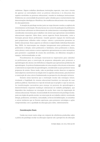 87
sinônimas. Alguns trabalhos abordaram instituições especiais, mas com o intuito
de apontar as contradições entre as práticas educativas e os discursos dos
sujeitos envolvidos no processo educacional, visando às mudanças institucionais.
Evidenciou-se a necessidade de promover ações voltadas para o esclarecimento das
determinações ideológicas e filosóficas, das tendências educacionais e da concepção
de educação/ensino.
A atuação do psicólogo escolar junto ao corpo docente revelou a urgência de
investimentos na formação. Há uma lacuna nos cursos de graduação de professores
que não foram suficientes no oferecimento de conhecimentos e estratégias didáticas
consideradas necessárias para trabalhar com alunos que apresentam necessidades
educacionais especiais. Além disso, outros aspectos foram destacados, como a
formação pessoal desse profissional, visando garantir espaços de interlocução
para proporcionar reflexões sobre crenças, valores e preconceitos presentes no
âmbito educacional. Esses aspectos se referem à subjetividade individual (Gonzalez
Rey, 2003). As intervenções nas relações interpessoais entre professores, entre
professores e direção, entre professores e familiares, entre professores e alunos,
entre alunos e entre alunos e outros segmentos apresentaram-se como necessárias
para promover a qualidade de ensino dos envolvidos, em diferentes situações e
espaços, institucionalizados ou não.
Procedimentos de avaliação mostraram-se importantes para subsidiar
os profissionais para a construção de propostas adequadas para promover a
aprendizagem dos alunos com deficiência e daqueles que apresentam problemas de
aprendizagem. As práticas fundamentadas em uma atuação crítica levam os docentes
a valorizarem as expressões da aprendizagem, considerando-as para promover novas
propostas de ensino. Desse modo, cabe ao psicólogo escolar observar os aspectos
intersubjetivos constitutivos na relação entre os agentes educacionais, para favorecer
a construção de uma cultura fundamentada na perspectiva da educação inclusiva.
Existem várias barreiras que a instituição escolar não conseguiu vencer,
revelando a fragilidade do sistema educacional brasileiro na execução de suas
políticas públicas. Questiona-se o tipo de inclusão que se propõe e o que se executa.
As transformações necessárias para avançar no processo de aprendizagem e
desenvolvimento requerem mudanças substanciais no trabalho pedagógico, que
dependem das mudanças na concepção de escola, bem como da organização do
sistema educacional. Portanto, há necessidade de investimentos do psicólogo escolar,
junto aos órgãos de gestão escolar, na construção de um trabalho coletivo envolvendo
direção, professores, servidores, comunidade, os fóruns de deliberações, os conselhos
e outras instâncias que se fizerem oportunas, para promover estratégias e ações
comprometidas com a qualidade da educação para todos, indistintamente.
Considerações finais
Coube-nos reunir neste artigo um conjunto de referências produzidas sobre
a prática do psicólogo escolar na educação especial sob a perspectiva da educação
Em Aberto, Brasília, v. 23, n. 83, p. 73-93, mar. 2010
 