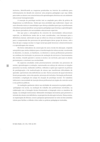 88
inclusiva, identificando as respostas produzidas no interior da academia para
enfrentamento do desafio de construir uma proposta pedagógica que seja válida
para todos os alunos com características de aprendizagens distintas em um ambiente
educacional homogeneizador.
A inserção do psicólogo escolar tem se ampliado para além da prática de
diagnosticar as deficiências. Ainda que essa atividade seja tradicional, requer um
outro desenho teórico e metodológico que ofereça subsídios para que os profissionais
e familiares possam planificar uma proposta pedagógica que favoreça a aprendizagem
dos alunos portadores de necessidades educacionais especiais.
Em que pese a abrangência do conceito de necessidades educacionais
especiais, as deficiências ainda são as mais consideradas, com destaque para a
deficiência mental, sobretudo no que se refere às críticas ao modelo de avaliação, e
para a compreensão dos processos de aprendizagem desse grupo de alunos, sob a
ótica de que o espaço escolar é o lugar social que pode favorecer o desenvolvimento
e a aprendizagem dos alunos.
Há fortes indicadores da construção de outra versão de educação, exigindo
uma prática que venha colaborar para a transformação da cultura escolar, envolvendo
os docentes, os alunos, os familiares, os diretores e outros profissionais presentes
no cotidiano da instituição no processo de avaliação da estrutura e funcionamento
das escolas, visando garantir o acesso à escola e ao currículo, para que os alunos
permaneçam e concluam sua escolaridade.
Os aspectos estudados estão prioritariamente centrados nos processos de
ensino, aprendizagem e avaliação, expressando um esforço de valorizar as relações
presentes na escola, mediando conflitos, reflexões e ações que superem as práticas
de patologização e de medicalização de alunos que manifestam dificuldades de
aprender, apresentem eles deficiências ou não. Outros assuntos de igual relevância
foram pesquisados, entre eles gestão, processos de inclusão e formação profissional,
revelando a ampliação do campo de atuação do psicólogo escolar. Os trabalhos
indicaram a necessidade de inserção desse profissional em órgãos de controle social
e nas políticas públicas.
As mediações ganharam relevo nas atividades de assessoria ao projeto político-
-pedagógico da escola, na avaliação do trabalho dos profissionais envolvidos, na
colaboração com a formação técnica favorecendo a integração entre os membros da
equipe, na avaliação institucional, delineando estratégias necessárias para promover a
inclusão dos alunos com deficiência, na perspectiva da educação inclusiva. Nessa esteira,
as organizações de oficinas, cursos e pesquisas apresentaram-se como um dos caminhos
viáveis para facilitar a reflexão crítica sobre as práticas pedagógicas instituídas.
Em Aberto, Brasília, v. 23, n. 83, p. 73-93, mar. 2010
 