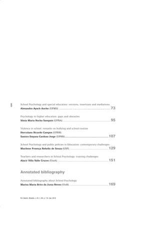 8
Em Aberto, Brasília, v. 23, n. 83, p. 7-8, mar. 2010
School Psychology and special education: versions, insertions and mediations
Alexandra Ayach Anche (UFMS) ..................................................73
Psychology in higher education: gaps and obstacles
Sônia Maria Rocha Sampaio (UFBA).................................................................95
Violence in school: remarks on bullying and school routine
Herculano Ricardo Campos (UFRN)
Samira Dayana Cardoso Jorge (UFRN).........................................................107
School Psychology and public policies in Education: contemporary challenges
Marilene Proença Rebello de Souza (USP).....................................................129
Teachers and researchers in School Psychology: training challenges
Alacir Villa Valle Cruces (UniA).....................................................................151
Annotated bibliography
Annotated bibliography about School Psychology
Marisa Maria Brito da Justa Neves (UnB) .....................................................169
 