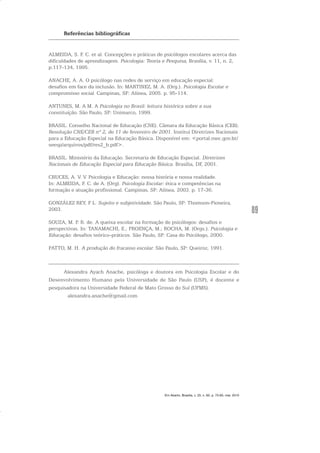 89
Referências bibliográficas
ALMEIDA, S. F. C. et al. Concepções e práticas de psicólogos escolares acerca das
dificuldades de aprendizagem. Psicologia: Teoria e Pesquisa, Brasília, v. 11, n. 2,
p.117-134, 1995.
ANACHE, A. A. O psicólogo nas redes de serviço em educação especial:
desafios em face da inclusão. In: MARTINEZ, M. A. (Org.). Psicologia Escolar e
compromisso social. Campinas, SP: Alínea, 2005. p. 95-114.
ANTUNES, M. A M. A Psicologia no Brasil: leitura histórica sobre a sua
constituição. São Paulo, SP: Unimarco, 1999.
BRASIL. Conselho Nacional de Educação (CNE). Câmara da Educação Básica (CEB).
Resolução CNE/CEB nº 2, de 11 de fevereiro de 2001. Institui Diretrizes Nacionais
para a Educação Especial na Educação Básica. Disponível em: <portal.mec.gov.br/
seesp/arquivos/pdf/res2_b.pdf>.
BRASIL. Ministério da Educação. Secretaria de Educação Especial. Diretrizes
Nacionais de Educação Especial para Educação Básica. Brasília, DF, 2001.
CRUCES, A. V. V. Psicologia e Educação: nossa história e nossa realidade.
In: ALMEIDA, F. C. de A. (Org). Psicologia Escolar: ética e competências na
formação e atuação profissional. Campinas, SP: Alínea, 2003. p. 17-36.
GONZÁLEZ REY, F L. Sujeito e subjetividade. São Paulo, SP: Thomson-Pioneira,
2003.
SOUZA, M. P. R. de. A queixa escolar na formação de psicólogos: desafios e
perspectivas. In: TANAMACHI, E.; PROENÇA, M.; ROCHA, M. (Orgs.). Psicologia e
Educação: desafios teórico-práticos. São Paulo, SP: Casa do Psicólogo, 2000.
PATTO, M. H. A produção do fracasso escolar. São Paulo, SP: Queiroz, 1991.
Alexandra Ayach Anache, psicóloga e doutora em Psicologia Escolar e do
Desenvolvimento Humano pela Universidade de São Paulo (USP), é docente e
pesquisadora na Universidade Federal de Mato Grosso do Sul (UFMS).
alexandra.anache@gmail.com
Em Aberto, Brasília, v. 23, n. 83, p. 73-93, mar. 2010
 