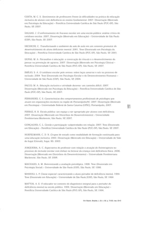 91
COSTA, M. C. S. Sentimentos de professores frente às dificuldades na prática da educação
inclusiva de alunos com deficiência no ensino fundamental. 2007. Dissertação (Mestrado
em Psicologia da Educação) – Pontifícia Universidade Católica de São Paulo (PUC-SP), São
Paulo, SP, 2007.
DALSAN, J. O enfrentamento do fracasso escolar em uma escola pública: análise crítica do
cotidiano escolar. 2007. Dissertação (Mestrado em Educação) – Universidade de São Paulo
(USP), São Paulo, SP, 2007.
DECHICHI, C. Transformando o ambiente da sala de aula em um contexto promotor do
desenvolvimento do aluno deficiente mental. 2001. Tese (Doutorado em Psicologia da
Educação) – Pontifícia Universidade Católica de São Paulo (PUC-SP), São Paulo, SP, 2001.
DUPAS, M. A. Psicanálise e educação: a construção do vínculo e o desenvolvimento do
pensar na prevenção de agravos. 2007. Dissertação (Mestrado em Psicologia Clínica) –
Pontifícia Universidade Católica de São Paulo (PUC-SP), São Paulo, SP, 2007.
EMÍLIO, S. A. O cotidiano escolar pelo avesso: sobre laços amarras e nós no processo de
inclusão. 2004. Tese (Doutorado em Psicologia Escolar e do Desenvolvimento Humano) –
Universidade de São Paulo (USP), São Paulo, SP, 2004.
FACCO, M. A. Educação inclusiva e atividade docente: um caminho difícil. 2007.
Dissertação (Mestrado em Psicologia da Educação) – Pontifícia Universidade Católica de São
Paulo (PUC-SP), São Paulo, SP, 2007.
FERNANDES, C. S. Características dos comportamentos profissionais de psicólogos que
atuam em organizações escolares na região de Florianópolis/SC. 2007. Dissertação (Mestrado
em Psicologia) – Universidade Federal de Santa Catarina (UFSC), Florianópolis, 2007.
FERRAZ, R. B. Escola pública: um espaço a ser apropriado por alunos com deficiência.
2007. Dissertação (Mestrado em Distúrbios do Desenvolvimento) – Universidade
Presbiteriana Mackenzie, São Paulo, SP, 2007.
GONÇALVES, C. L. Gestão e participação: subjetividades em relação. 2007. Tese (Doutorado
em Educação) – Pontifícia Universidade Católica de São Paulo (PUC-SP), São Paulo, SP, 2007.
HOEFELMANN, C. D. R. Grupos de estudo como modalidade de formação continuada para
uma educação inclusiva. 2003. Dissertação (Mestrado em Educação) – Universidade do Vale
do Itajaí (Univali), Itajaí, RS. 2003.
JORQUEIRA, A. C. Expectativa do professor com relação a atuação do fisioterapeuta no
processo de inclusão escolar com ênfase no brincar da criança com deficiência física. 2006.
Dissertação (Mestrado em Distúrbios do Desenvolvimento) – Universidade Presbiteriana
Mackenzie, São Paulo, SP, 2006.
MACHADO, A. M. Reinventando a avaliação psicológica. 1996. Tese (Doutorado em
Psicologia Social) – Universidade de São Paulo (USP), São Paulo, SP, 1996.
MANZOLI, L. P. Classe especial: caracterizando o aluno portador de deficiência mental. 1994.
Tese (Doutorado em Educação) – Universidade de São Paulo (USP), São Paulo, SP, 1994.
MATTOS, A. E. O educador no contexto do diagnóstico integral para o portador de
deficiência mental na escola pública. 1994. Dissertação (Mestrado em Educação) –
Pontifícia Universidade Católica de São Paulo (PUC-SP), São Paulo, SP, 1994.
Em Aberto, Brasília, v. 23, n. 83, p. 73-93, mar. 2010
 
