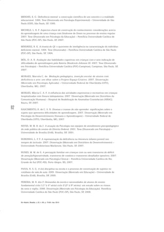 92
MENDES, E. G. Deficiência mental: a construção científica de um conceito e a realidade
educacional. 1995. Tese (Doutorado em Psicologia Experimental) – Universidade de São
Paulo (USP), São Paulo, SP, 1995.
MICHELS, L. R. F. Aspectos-chave de construção do conhecimento: considerações acerca
da aprendizagem de uma criança com Síndrome de Down no processo de ensino regular.
2007. Tese (Doutorado em Psicologia da Educação) – Pontifícia Universidade Católica de
São Paulo (PUC-SP), São Paulo, SP, 2007.
MINDRISZ, R. K. A tirania do QI: o quociente de inteligência na caracterização do indivíduo
deficiente mental. 1994. Tese (Doutorado) – Pontifícia Universidade Católica de São Paulo
(PUC-SP), São Paulo, SP, 1994.
MÓL, D. A. R. Avaliação das habilidades cognitivas em crianças com e sem indicação de
dificuldades de aprendizagem pela Bateria Woodcock-Johnson III. 2007. Tese (Doutorado
em Psicologia) – Pontifícia Universidade Católica (PUC-Campinas), Campinas, São Paulo, SP,
2007.
MORAES, Marcela C. de. Mediação pedagógica, inserção escolar de alunos com
deficiência e arte: um olhar sobre o Projeto Espaço Criativo. 2007. Dissertação
(Mestrado em Psicologia Aplicada) – Universidade Federal de Uberlândia (UFU),
Uberlândia, MG, 2007.
MORAES, Márcia C. A. F. A influência das atividades expressivas e recreativas em crianças
hospitalizadas com fissura labiopalatina. 2007. Dissertação (Mestrado em Distúrbios da
Comunicação Humana) – Hospital de Reabilitação de Anomalias Craniofaciais (HRAC),
Bauru, SP, 2007.
NASCIMENTO, R. de C. S. N. Dramas e tramas do não aprender: significações sobre o
sujeito que apresenta dificuldades de aprendizagem. 2007. Dissertação (Mestrado em
Psicologia do Desenvolvimento Humano e Aprendizagem) – Universidade Federal de
Uberlândia (UFU), Uberlândia, MG, 2007.
NEVES, M. M. B. da J. A atuação da Psicologia nas equipes de atendimento psicopedagógico
da rede pública de ensino do Distrito Federal. 2001. Tese (Doutorado em Psicologia) –
Universidade de Brasília (UnB), Brasília, DF, 2001.
NORONHA, L. F. F. A representação da deficiência na literatura infanto-juvenil nos
tempos de inclusão. 2007. Dissertação (Mestrado em Distúrbios do Desenvolvimento) –
Universidade Presbiteriana Mackenzie, São Paulo, SP, 2007.
NUNES, M. M. de S. A percepção familiar em crianças com ou sem transtorno do déficit
de atenção/hiperatividade, transtorno de conduta e transtorno desafiador opositivo. 2007.
Dissertação (Mestrado em Psicologia Clínica) – Pontifícia Universidade Católica do Rio
Grande do Sul (PUC-RS), Porto Alegre, RS, 2007.
PAIVA, N. S. G. A (in) disciplina na escola e o processo de constituição de sujeitos no
cotidiano da sala de aula. 2005. Dissertação (Mestrado em Educação) – Universidade de
Brasília (UnB), Brasília, DF, 2005.
PEREIRA, M. R. dos P. Demandas da escola e necessidades de alunos de ensino
fundamental ciclo I (1ª à 4ª série) ciclo II (5ª à 8ª séries): um estudo sobre os ritmos
de sono e vigília. 2006. Dissertação (Mestrado em Psicologia da Educação). Pontifícia
Universidade Católica de São Paulo (PUC-SP), São Paulo, SP, 2006.
Em Aberto, Brasília, v. 23, n. 83, p. 73-93, mar. 2010
 
