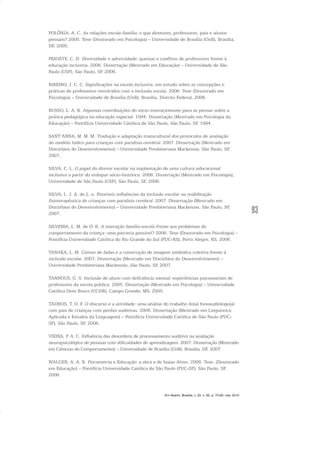 93
POLÔNIA, A. C. As relações escola-família: o que diretores, professores, pais e alunos
pensam? 2005. Tese (Doutorado em Psicologia) – Universidade de Brasília (UnB), Brasília,
DF, 2005.
PRIOSTE, C. D. Diversidade e adversidade: queixas e conflitos de professores frente à
educação inclusiva. 2006. Dissertação (Mestrado em Educação) – Universidade de São
Paulo (USP), São Paulo, SP, 2006.
RIBEIRO, J. C. C. Significações na escola inclusiva: um estudo sobre as concepções e
práticas de professores envolvidos com a inclusão escola. 2006. Tese (Doutorado em
Psicologia) – Universidade de Brasília (UnB), Brasília, Distrito Federal, 2006.
RUSSO, L. A. B. Algumas contribuições do sócio-interacionismo para se pensar sobre a
prática pedagógica na educação especial. 1994. Dissertação (Mestrado em Psicologia da
Educação) – Pontifícia Universidade Católica de São Paulo, São Paulo, SP, 1994.
SANT’ANNA, M. M. M. Tradução e adaptação transcultural dos protocolos de avaliação
do modelo lúdico para crianças com paralisia cerebral. 2007. Dissertação (Mestrado em
Distúrbios do Desenvolvimento) – Universidade Presbiteriana Mackenzie, São Paulo, SP,
2007.
SILVA, C. L. O papel do diretor escolar na implantação de uma cultura educacional
inclusiva a partir do enfoque sócio-histórico. 2006. Dissertação (Mestrado em Psicologia),
Universidade de São Paulo (USP), São Paulo, SP, 2006.
SILVA, L. J. A. de L. e. Possíveis influências da inclusão escolar na reabilitação
fisioterapêutica de crianças com paralisia cerebral. 2007. Dissertação (Mestrado em
Distúrbios do Desenvolvimento) – Universidade Presbiteriana Mackenzie, São Paulo, SP,
2007.
SILVEIRA, L. M. de O. B. A interação família-escola frente aos problemas de
comportamento da criança: uma parceria possível? 2006. Tese (Doutorado em Psicologia) –
Pontifícia Universidade Católica do Rio Grande do Sul (PUC-RS), Porto Alegre, RS, 2006.
TANAKA, L. M. Contos de fadas e a construção de imagem simbólica coletiva frente à
inclusão escolar. 2007. Dissertação (Mestrado em Distúrbios do Desenvolvimento) –
Universidade Presbiteriana Mackenzie, São Paulo, SP, 2007.
TANNOUS, G. S. Inclusão de aluno com deficiência mental: experiências psicossociais de
professores da escola pública. 2005. Dissertação (Mestrado em Psicologia) – Universidade
Católica Dom Bosco (UCDB), Campo Grande, MS, 2005.
TADROS, T. O. F. O discurso e a atividade: uma análise do trabalho do(a) fonoaudiólogo(a)
com pais de crianças com perdas auditivas. 2006. Dissertação (Mestrado em Linguística
Aplicada e Estudos da Linguagem) – Pontifícia Universidade Católica de São Paulo (PUC-
SP), São Paulo, SP, 2006.
VIEIRA, P. A. C. Influência das desordens de processamento auditivo na avaliação
neuropsicológica de pessoas com dificuldades de aprendizagem. 2007. Dissertação (Mestrado
em Ciências do Comportamento) – Universidade de Brasília (UnB), Brasília, DF, 2007.
WALGER, A. A. R. Psicometria e Educação: a obra a de Isaias Alves. 2006. Tese. (Doutorado
em Educação) – Pontifícia Universidade Católica de São Paulo (PUC-SP), São Paulo, SP,
2006.
Em Aberto, Brasília, v. 23, n. 83, p. 73-93, mar. 2010
 