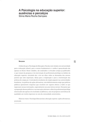 95
A Psicologia na educação superior:
ausências e percalços
Sônia Maria Rocha Sampaio
Resumo
A ideia de que a Psicologia da Educação e Escolar está voltada com exclusividade
para a educação infantil, para o ensino fundamental e o médio é generalizada não
apenas no Brasil. Neste trabalho, são analisados e criticados artigos já publicados
e que tratam da pesquisa e da intervenção do profissional psicólogo no âmbito da
educação superior, extraindo daí, e de um olhar sobre as demandas dos setores
juvenis que nele ingressam, ideias para a oxigenação e para a reorientação das
práticas do campo psi. A entrada de estudantes de origem popular nas universidades
brasileiras, via políticas de ações afirmativas, vem definitivamente exigir que políticas
públicas apresentem respostas que resultem em suporte efetivo a todos os que
ingressam nessas instituições, especialmente nos anos letivos iniciais. Pensamos que
a proposição dessas políticas e sua execução solicitam o olhar do profissional psicólogo
interessado não apenas em resultados acadêmicos, mas em propiciar convivência de
qualidade aos recém-ingressos no seio da comunidade universitária.
Palavras-chave: Psicologia Educacional; educação superior; ações afirmativas;
juventude.
Em Aberto, Brasília, v. 23, n. 83, p. 95-105, mar. 2010
 