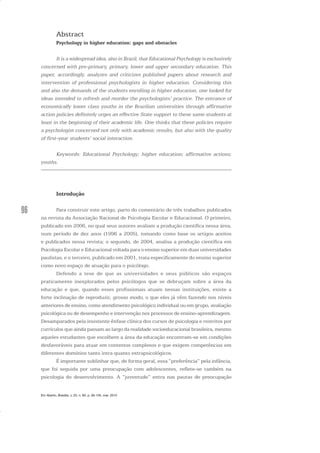 96
Abstract
Psychology in higher education: gaps and obstacles
It is a widespread idea, also in Brazil, that Educational Psychology is exclusively
concerned with pre-primary, primary, lower and upper secondary education. This
paper, accordingly, analyzes and criticizes published papers about research and
intervention of professional psychologists in higher education. Considering this
and also the demands of the students enrolling in higher education, one looked for
ideas intended to refresh and reorder the psychologists’ practice. The entrance of
economically lower class youths in the Brazilian universities through affirmative
action policies definitely urges an effective State support to these same students at
least in the beginning of their academic life. One thinks that these policies require
a psychologist concerned not only with academic results, but also with the quality
of first-year students’ social interaction.
Keywords: Educational Psychology; higher education; affirmative actions;
youths.
Introdução
Para construir este artigo, parto do comentário de três trabalhos publicados
na revista da Associação Nacional de Psicologia Escolar e Educacional. O primeiro,
publicado em 2006, no qual seus autores avaliam a produção científica nessa área,
num período de dez anos (1996 a 2005), tomando como base os artigos aceitos
e publicados nessa revista; o segundo, de 2004, analisa a produção científica em
Psicologia Escolar e Educacional voltada para o ensino superior em duas universidades
paulistas; e o terceiro, publicado em 2001, trata especificamente do ensino superior
como novo espaço de atuação para o psicólogo.
Defendo a tese de que as universidades e seus públicos são espaços
praticamente inexplorados pelos psicólogos que se debruçam sobre a área da
educação e que, quando esses profissionais atuam nessas instituições, existe a
forte inclinação de reproduzir, grosso modo, o que eles já vêm fazendo nos níveis
anteriores de ensino, como atendimento psicológico individual ou em grupo, avaliação
psicológica ou de desempenho e intervenção nos processos de ensino-aprendizagem.
Desamparados pela insistente ênfase clínica dos cursos de psicologia e restritos por
currículos que ainda passam ao largo da realidade socioeducacional brasileira, mesmo
aqueles estudantes que escolhem a área da educação encontram-se em condições
desfavoráveis para atuar em contextos complexos e que exigem competências em
diferentes domínios tanto intra quanto extrapsicológicos.
É importante sublinhar que, de forma geral, essa “preferência” pela infância,
que foi seguida por uma preocupação com adolescentes, reflete-se também na
psicologia do desenvolvimento. A “juventude” entra nas pautas de preocupação
Em Aberto, Brasília, v. 23, n. 83, p. 95-105, mar. 2010
 