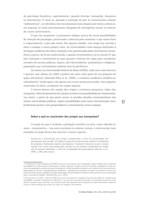 97
da psicologia brasileira, especialmente, quando diverge, transgride, desajusta
ou desconcerta. É como se, passada a transição do que se convencionou chamar
“adolescência”, os indivíduos não necessitassem mais daquilo que temos a oferecer,
em especial, se estão pretensamente abrigados de intempéries sociais no interior
de cursos universitários.
O que nos propomos é justamente indagar acerca de novas possibilidades
de inserção de psicólogos, provocando a abertura para examinar o que temos feito
e, especialmente, o que não temos. Em alguma medida, este artigo nos convida a
olhar e indagar o nosso próprio vazio. As universidades como espaços dedicados à
formação acadêmica das elites começam a ser questionadas pelos movimentos sociais.
Pouco a pouco, de forma ainda tímida, é apenas recentemente e já no século 21 que
elas começam a movimentar-se para garantir reservas de vagas para estudantes
oriundos de escolas públicas, negros, afro-descendentes, quilombolas e indígenas,
populações que normalmente habitam bairros periféricos.
Ao menos na Universidade Federal da Bahia (UFBA), onde atuo como docente
e gestora, que adotou em 2005 a política de cotas como parte de sua proposta de
ações afirmativas1
(Almeida Filho et al., 2005), o cotidiano acadêmico modifica-se
radicalmente,2
tendo agora, não apenas nos cursos menos procurados, mas naqueles
reservados às elites, estudantes de origem popular.
A leitura desses três artigos deu origem a inúmeras perguntas, todas elas
intrigantes. Além de apresentá-las e propor ao leitor uma possibilidade de compreensão,
vou tentar, a partir do que penso serem os grandes desafios contemporâneos das
nossas universidades públicas, sugerir possibilidades para nossa movimentação tanto
profissional quanto como pesquisadores e extensionistas nesses espaços.
Sobre o quê as conclusões dos artigos nos interpelam?
O artigo em que é avaliada a produção científica na área, como referido no
texto – cientometria –, traz uma conclusão no mínimo curiosa: o nível escolar mais
estudado ao longo desses dez anos foi o ensino superior:
Avaliou-se a distribuição dos artigos considerando o nível de escolaridade dos
participantes dos estudos. Na Tabela 6 aparecem os percentuais relativos à frequência
de pesquisas focalizando aqueles participantes. É possível observar-se que o ensino
superior foi o nível mais pesquisado, contudo em um número considerável de artigos
não foi possível identificar o nível de escolaridade dos participantes (Oliveira et al.,
2006, p. 286, grifo nosso).
1
O Programa de Ação Afirmativa da UFBA estrutura-se em quatro eixos: Preparação: ações voltadas para a melhoria
da qualidade do ensino público fundamental e médio; Ingresso: isenção de taxa de inscrição, ampliação de vagas em
cursos de graduação e sistema de cotas; Permanência: revisão da grade de horários com a abertura de cursos noturnos,
implantação de tutoria e acompanhamento acadêmico, ampliação dos programas de apoio ao estudante na forma de
bolsas de estudo, bolsas-residência e auxílio alimentação; Pós-permanência: fomento à conclusão dos cursos e preparação
para o mercado de trabalho. (Almeida Filho et al., 2005).
2
Há um texto, de 2007, criado na UFBA por alunos bolsistas do Programa Conexões de Saberes, mantido pela
Secad/MEC, chamado “Estudante de Tipo Novo”, no qual, de forma bem humorada, os estudantes descrevem suas
difíceis condições para continuar seus estudos tendo sido admitidos pelo Programa de Ações Afirmativas, além de
criticar a discriminação que sofrem por parte de colegas e funcionários.
Em Aberto, Brasília, v. 23, n. 83, p. 95-105, mar. 2010
 