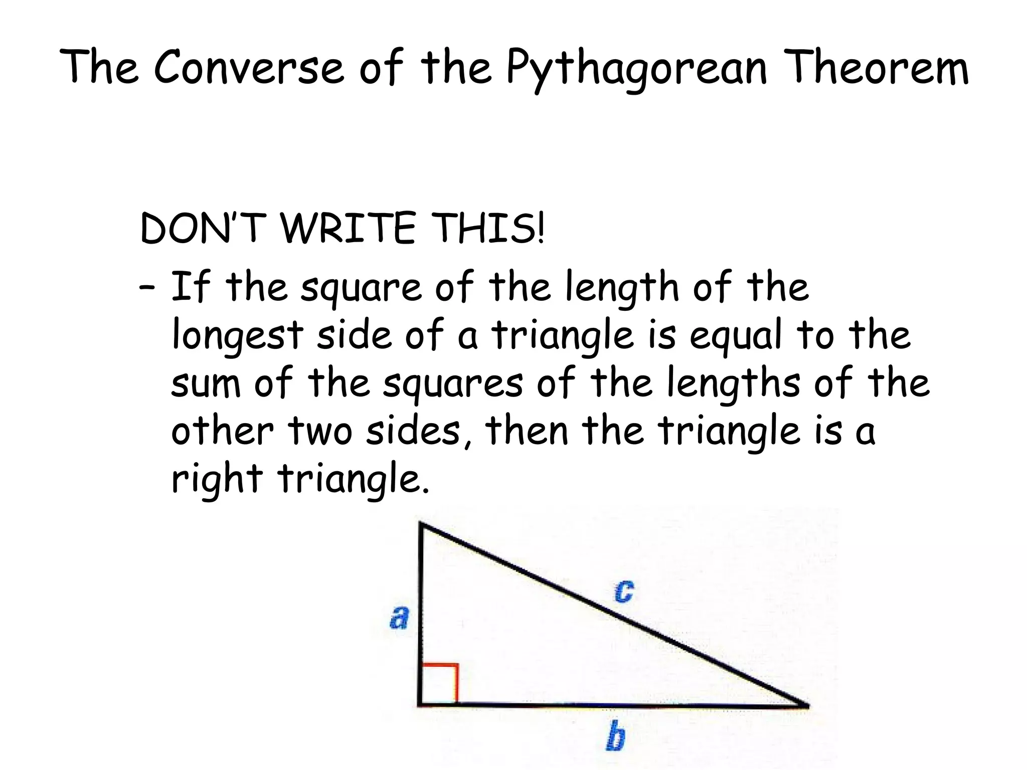 The Converse of the Pythagorean Theorem DON’T WRITE THIS! If the square of the length of the longest side of a triangle is equal to the sum of the squares of the lengths of the other two sides, then the triangle is a right triangle.
