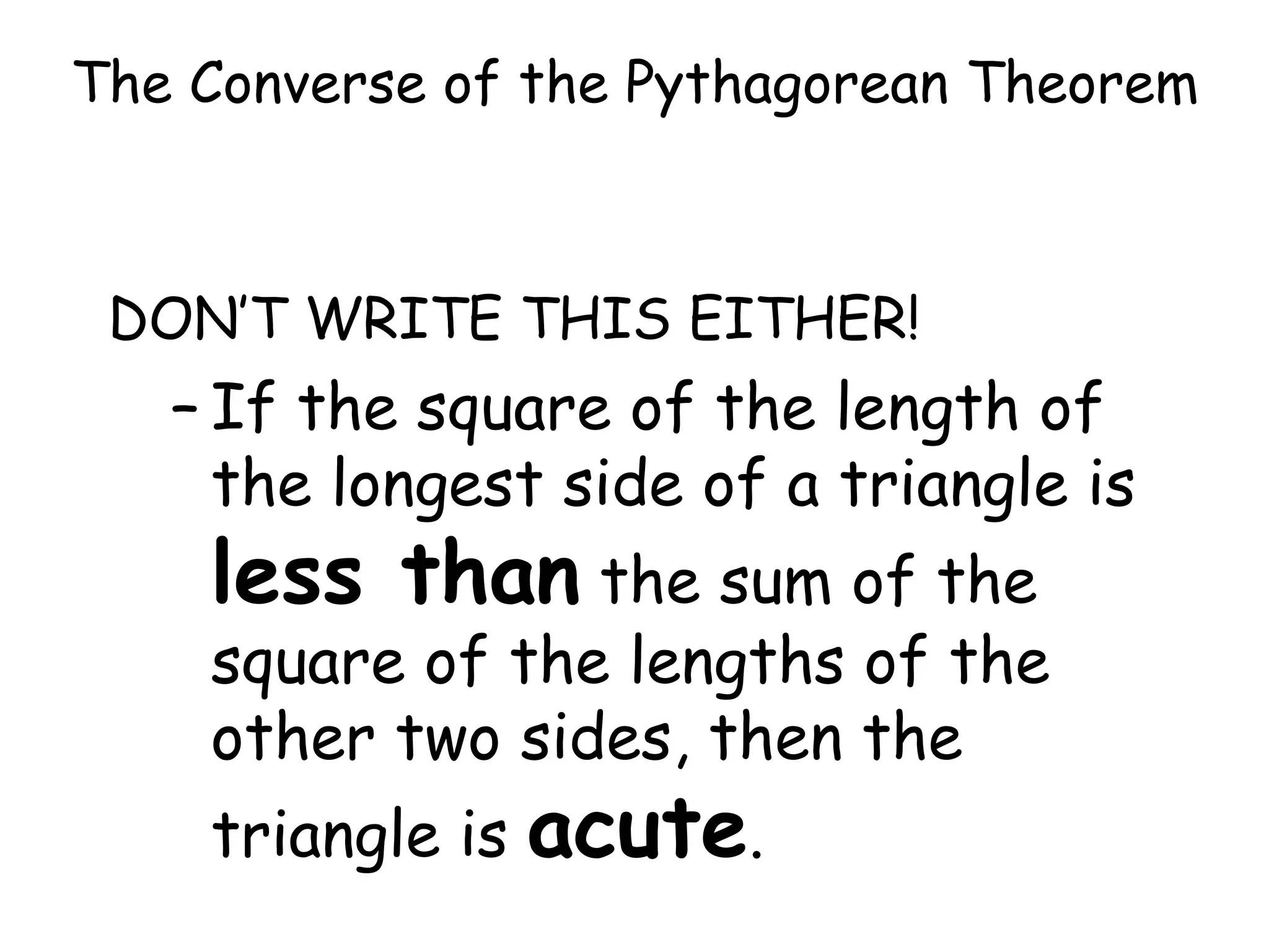 The Converse of the Pythagorean Theorem DON’T WRITE THIS EITHER! If the square of the length of the longest side of a triangle is less than the sum of the square of the lengths of the other two sides, then the triangle is acute .