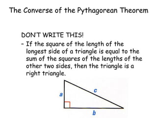 The Converse of the Pythagorean Theorem DON’T WRITE THIS! If the square of the length of the longest side of a triangle is equal to the sum of the squares of the lengths of the other two sides, then the triangle is a right triangle. 