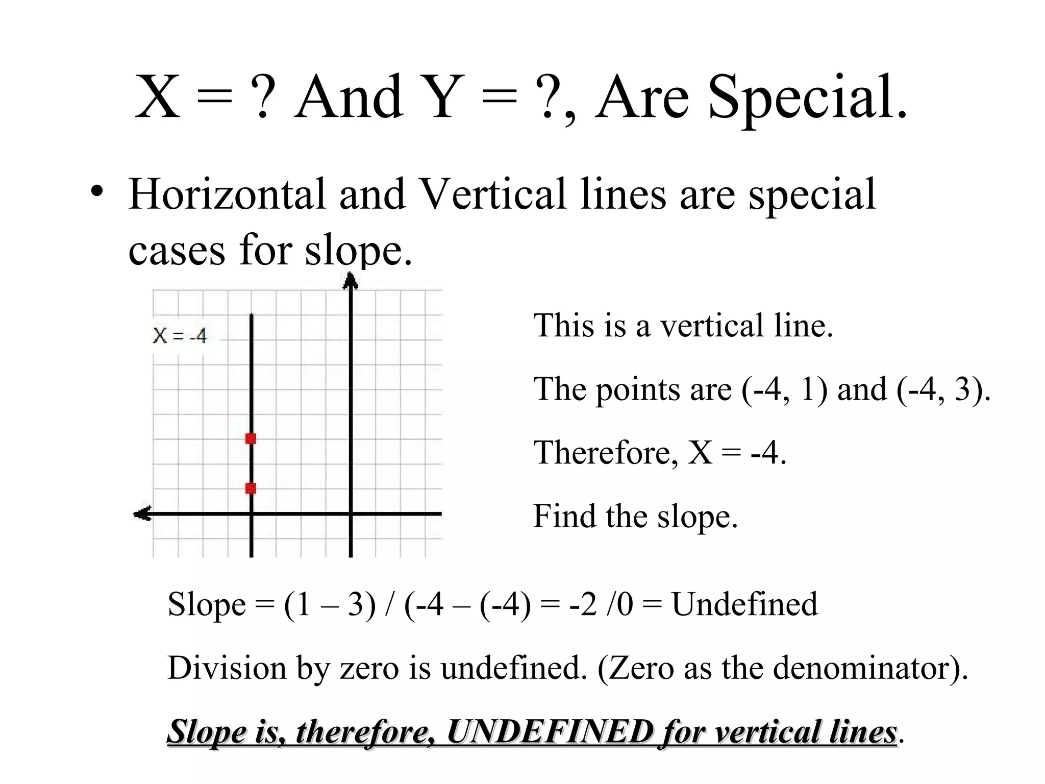 X = ? And Y = ?, Are Special. Horizontal and Vertical lines are special cases for slope. This is a vertical line. The points are (-4, 1) and (-4, 3). Therefore, X = -4. Find the slope. Slope = (1 – 3) / (-4 – (-4) = -2 /0 = Undefined Division by zero is undefined. (Zero as the denominator). Slope is, therefore, UNDEFINED for vertical lines . 