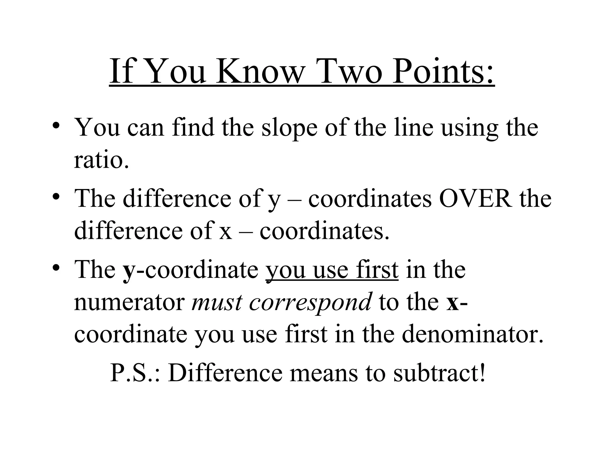 If You Know Two Points: You can find the slope of the line using the ratio. The difference of y – coordinates OVER the difference of x – coordinates. The  y -coordinate  you use first  in the numerator  must correspond  to the  x -coordinate you use first in the denominator. P.S.: Difference means to subtract!  