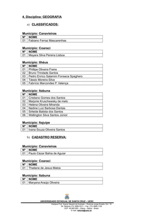 4. Disciplina: GEOGRAFIA
a) CLASSIFICADOS:
Município: Canavieiras
Nº NOME
01 Fabiano Ferraz Mascarenhas
Município: Coaraci
Nº NOME
01 Mayara Silva Pereira Lisboa
Município: Ilhéus
Nº NOME
01 Phillipe Oliveira Freire
02 Bruno Trindade Santos
03 Pedro Enrico Salamim Fonseca Spaghero
04 Tássio Moreira Silva
05 Fabrício Marcondes P. Valença
Município: Itabuna
Nº NOME
01 Cristiano Gomes dos Santos
02 Marjorie Kruschewsky de melo
03 Helena Oliveira Miranda
04 Nadine Luiz Barbosa Dantas
05 Sirleide Batista dos Santos
06 Wellington Silva Santos Júnior
Município: Itajuípe
Nº NOME
01 Ivana Souza Oliveira Santos
b) CADASTRO RESERVA:
Município: Canavieiras
Nº NOME
01 Paulo Cézar Bahia de Aguiar
Município: Coaraci
Nº NOME
01 Thailane de Jesus Matos
Município: Itabuna
Nº NOME
01 Maryana Araújo Oliveira
UNIVERSIDADE ESTADUAL DE SANTA CRUZ – UESC
Campus Prof. Soane Nazaré de Andrade – Rodovia Jorge Amado, Km. 16
Tel: Reitoria (73) 3680-5311 – Fax: (73) 3689-1126
CEP: 45.662-900 – Ilhéus – Bahia – Brasil
E-mail: reitoria@uesc.br
 
