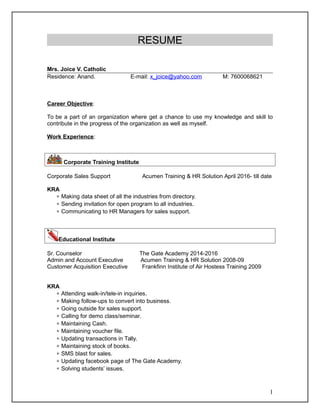 RESUME
Mrs. Joice V. Catholic
Residence: Anand. E-mail: x_joice@yahoo.com M: 7600068621
Career Objective:
To be a part of an organization where get a chance to use my knowledge and skill to
contribute in the progress of the organization as well as myself.
Work Experience:
Corporate Training Institute
Corporate Sales Support Acumen Training & HR Solution April 2016- till date
KRA
 Making data sheet of all the industries from directory.
 Sending invitation for open program to all industries.
 Communicating to HR Managers for sales support.
Educational Institute
Sr. Counselor The Gate Academy 2014-2016
Admin and Account Executive Acumen Training & HR Solution 2008-09
Customer Acquisition Executive Frankfinn Institute of Air Hostess Training 2009
KRA
 Attending walk-in/tele-in inquiries.
 Making follow-ups to convert into business.
 Going outside for sales support.
 Calling for demo class/seminar.
 Maintaining Cash.
 Maintaining voucher file.
 Updating transactions in Tally.
 Maintaining stock of books.
 SMS blast for sales.
 Updating facebook page of The Gate Academy.
 Solving students’ issues.
1
 