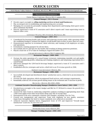 OLRICK LUCIEN
 3620 Mystic Valley Parkway  Medford, MA 02155  617.642.5610  Olricklucien@gmail.com
PROFESSIONAL EXPERIENCE
UNITED SERVICE COMPANIES  BOSTON MA | CAMBRIDGE MA
General Manager | 2013−Present
 Provide expert oversight in selling marketing services to local small businesses.
 Play an integral role in establishing and implementing new accounts.
 Managing two accounts by personally running their departments and keeping client guest scores
above minimum threshold.
 Directly supervised a team of 95 associates and 6 direct reports and 5-man supervising team to
improve labor costs.
LA FITNESS  WALPOLE, MA | STONEHAM, MA| SAUGUS, MA
General Manager | 2009- 2013
 Contributed for boosting health club revenue and achieving revenue goals, while operating within
the established budgets; attained the highest overall health club revenue in more than two years.
 Demonstrated expertise in recruitment, talent selection, and training of all employees on sales,
and operations.
 Formulated a training passport for all new hires.
 Successfully led two job fairs for the health club resulting in hiring numerous positions.
 Played a lead role as VP of Sales & Training in August-December 2011.
Z-SQUARE RESTAURANTS  BOSTON MA | CAMBRIDGE MA
Restaurant Manager | 2008−2009
 Oversaw the entire operations of a casual lounge restaurant, maintaining reputable cost and quality
standards, maximizing profits, enhancing and retaining employees and surpassing expectations for a
casual lounge.
 Effectively managed the $2M food & beverage budget; supervised a team of 35 associates and 5
direct reports.
 Established effective strategies and tactics, which led to an 2% revenue growth in 2008.
ELEPHANT WALK RESTAURANT  BOSTON, MA
Restaurant Manager | 2006−2008
 Successfully developed and distributed clients’ satisfaction survey, which led to an investment by
the owner.
 Oversaw the daily operation, which encompassed food services, and customer requirements.
 Remarkably achieved 10% revenue growth during tenure in the restaurant and 7% increase in profit.
HILTON INC.  BOSTON, MA (2002−2006)
Assistant Executive Housekeeping Manager (Doubletree Guest Suites) | 2001−2006
 Provided keen oversight to the room’s budget and P&L for $7.5M hotel to ensure the growth for a
declining market.
 Assisted the Sales Team in conducting competitive analysis resulting in appropriating more than
5,000 room nights from other local hotels along with 40% of overall sales.
 Instrumental in the area community relations and Chamber, including Toys for Tots
 Created new management and supervisor Team with emphasis on new quality assurance
inspections throughout the hotel to ensure standards were achieved or exceeded.
 Achieved Associate Opinion Survey Engagement Score of 97% and Improved “Overall Guest
Satisfaction” scores by 5% year over year.
EARLIER CAREER
DOUBLETREE GUEST SUITES  BOSTON, MA
Manager Training Program | 2000−2001
Page 2 of 3
 
