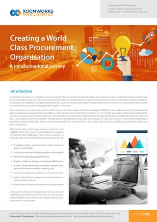 Xoomworks Whitepaper
Creating a World Class Procurement
Organisation - A transformational journey
Creating a World
Class Procurement
Organisation
PAGE ONE
Introduction
Costbasedtransformationinitsbroadestsenseismorethanjusttheprocurementofgoodsandservices; itisanopportunityforanorganisationtobecomeaworldclass
leader. Historically the purpose of the procurement function has been to identify and procure goods and services that articulate and elevate an organisations offering.
In articulating the capabilities around the transformation of a business and being a key enabler to the generation of incremental profit, it now becomes the custodian
of businesses third party risk and the appropriate mitigation of those risks.
This trend has been an evolving journey for the last 50 years. In particular, looking back at the statistics post 2008 when the world experienced the global financial
crash; businesses have stepped up their levels of focus on the cost base. They have identified, more than ever, the need for appropriate, strategic partnerships and the
necessity to embark on a journey of transformation. Procurement has recognised that it needs to elevate itself beyond being just the traditional business function, and
play a more strategic role in the organisation. Having a deeper understanding of what is core versus what is non-core, buy in to an end to end remit for all third party
expenditure, strategic partnerships and joint ventures are examples of an end to end remit. This is what it takes to move to a world class procurement offering for a
world class business.
The current issue is that procurement as a function and
capability hasn’t done enough to respond to the key business
and transformation challenges of 21st Century enterprise. In
particular,someofthekeychallengesthatprocurementfaceare:
•	 A volatile economic environment has made it harder to
achieve savings targets
•	 Limited commercial and strategic capability and bandwidth
•	 A shortfall in internal process performance
•	 Regulatorychallengesthatgovernpricingandavailabilityissues
•	 Business heads demanding procurement delivers value,
growth and innovation without increasing costs
•	 Public Sector Budget cuts and impact on front line services
•	 Margin and profit focus requiring an enhanced focus on
internal and external costs
•	 Business restructuring and downsizing opportunities
In this current climate with organisations facing continued
challengesaroundprofitenhancement, marginfocusandachieving
greater capability, there has never been a better opportunity for
procurement to raise its game.
A transformational journey
Article and copy within remains intellectual property of the author and Xoomworks. Content © 2016 Xoomworks Ltd.
Xoomworks Procurement Email: procurement@xoomworks.com Visit: www.xoomworks.com/procurement
 