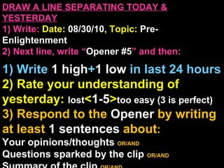 DRAW A LINE SEPARATING TODAY & YESTERDAY 1) Write:   Date:  08/30/10 , Topic:  Pre-Enlightenment 2) Next line, write “ Opener #5 ” and then:  1) Write  1 high + 1   low   in last 24 hours 2) Rate your understanding of yesterday:  lost < 1-5 > too easy (3 is perfect) 3) Respond to the  Opener  by writing at least   1 sentences  about : Your opinions/thoughts  OR/AND Questions sparked by the clip   OR/AND Summary of the clip  OR/AND Announcements: None 