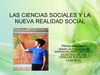 LAS CIENCIAS SOCIALES Y LA NUEVA REALIDAD SOCIAL Patrizia Sáez García  - Máster en Formación del profesorado (MUP) 2011/2012 DIDÁCTICA DE LAS CIENCIAS SOCIALES I (3-02-2012) 