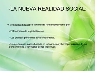-LA NUEVA REALIDAD SOCIAL:    La  sociedad actual  se caracteriza fundamentalmente por:  - El fenómeno de la globalización. - Los grandes problemas socioambientales. - Una cultura de masas basada en la formación y homogeneización de los pensamientos y conductas de los individuos. 