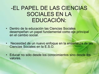 -EL PAPEL DE LAS CIENCIAS SOCIALES EN LA EDUCACIÓN: Dentro de la educación las Ciencias Sociales desempeñan un papel fundamental como eje principal en el cambio social. Necesidad de un nuevo enfoque en la enseñanza de las Ciencias Sociales en la E.S.O. Educar no sólo desde los conocimientos sino desde los valores. 