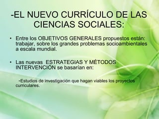 -EL NUEVO CURRÍCULO DE LAS CIENCIAS SOCIALES: Entre los OBJETIVOS GENERALES propuestos están: trabajar, sobre los grandes problemas socioambientales a escala mundial. Las nuevas  ESTRATEGIAS Y MÉTODOS INTERVENCIÓN se basarían en: - Estudios de investigación que hagan viables los proyectos curriculares. 