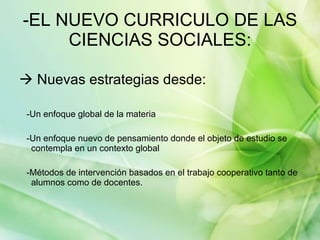 -EL NUEVO CURRICULO DE LAS CIENCIAS SOCIALES:   Nuevas estrategias desde: -Un enfoque global de la materia -Un enfoque nuevo de pensamiento donde el objeto de estudio se contempla en un contexto global -Métodos de intervención basados en el trabajo cooperativo tanto de alumnos como de docentes. 