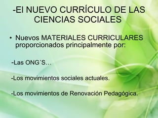 -El NUEVO CURRÍCULO DE LAS CIENCIAS SOCIALES  Nuevos MATERIALES CURRICULARES proporcionados principalmente por: - Las ONG´S… -Los movimientos sociales actuales. -Los movimientos de Renovación Pedagógica. 