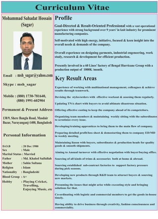 Curriculum Vitae
Mohammad Sahadat Hossain
(Sagar)
msh_sagar@yahoo.comEmail :
Skype : msh_sagar
138/9, Shere Bangla Road, Masdair
Bazar, Narayanganj-1400, Bangladesh
Mobile : (880) 1730-781640,
(880) 1991-602904
Personal Information
D.O.B : 20 Dec 1980
Sex : Male
Marital Status : Married
Father : Md. Khaled Saifullah
Mother : Sahin Sultana
Religion : Islam
Nationality : Bangladeshi
Blood Group : A+
Hobby : Playing Cricket,
Travelling,
Enjoying Music, etc
Permanent & Present Address
Profile
Goal-Directed & Result-Oriented Professional with a vast operational
experience with strong background over 9 years’ in knit industry for prominent
manufacturing companies.
Self-motivated with high energy, initiative, focused & keen insight into the
overall needs & demands of the company.
Overall experience on designing garments, industrial engeneering, work
study, research & development for efficient production.
Presently involved in a 60 Lines’ factory of Bengal Hurricane Group with a
production output of 1000K /month.
Key Result Areas
Experience of working with multinational management, colleagues & achieve
results through teamwork.
Devising the styles/orders with effective workout & assesing them regularly.
Updating TNA chart with buyers to avoid ultimate disastrous situation.
Offering effective costing to keep the company ahead of its competetiors.
Organizing team members & maintaining weekly sitting with the subordinates
to scrutinize every issue.
Developing/training apprentices to bring them to the main flow of company.
Preparing detailed profit/loss sheet & demostarting them to company ED/MD
in weekly meeting.
Maintaining liason with buyers, subordinates & production heads for quality
goods & smooth shipments.
Aiming to Anuual turnover with effective negotiation with buyer/buying office.
Sourcing of all kinds of trims & accessories both at home & abroad.
Sourcing established sub-contract factories to support factory pressure
during pick seasons.
Developing new products through R&D team to attaract buyers & sourcing
new markets.
Presuming the issues that might arise while executing style and bringing
solutions for that.
Co-ordinating with logistic and commercial members to get the goods in-house
timely.
Having ability to drive business through creativity, fashion consciousness and
commerciality.
 