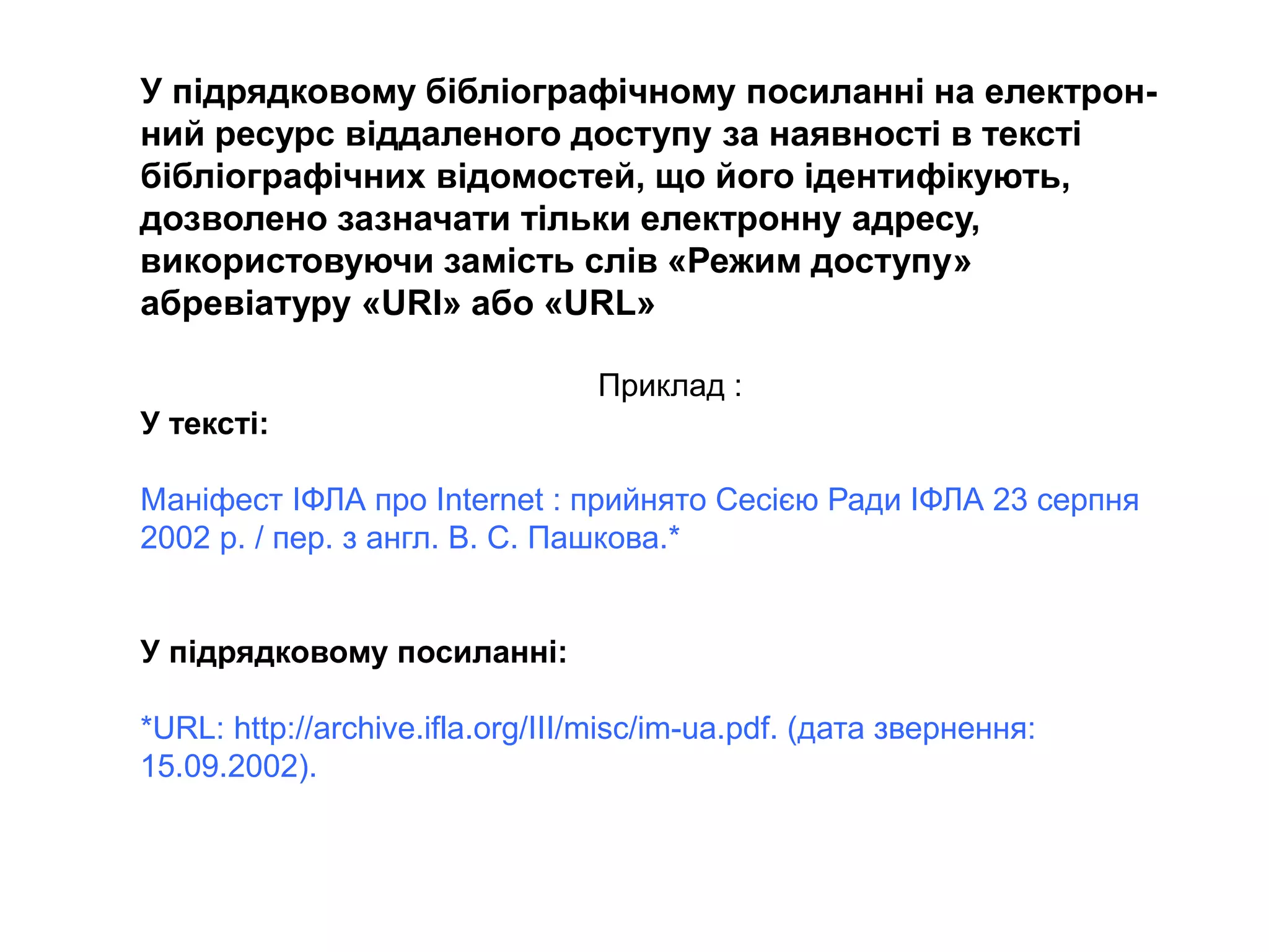 У підрядковому бібліографічному посиланні на електрон-
ний ресурс віддаленого доступу за наявності в тексті
бібліографічних відомостей, що його ідентифікують,
дозволено зазначати тільки електронну адресу,
використовуючи замість слів «Режим доступу»
абревіатуру «URI» або «URL»
Приклад :
У тексті:
Маніфест ІФЛА про Internet : прийнято Сесією Ради ІФЛА 23 серпня
2002 р. / пер. з англ. В. С. Пашкова.*
У підрядковому посиланні:
*URL: http://archive.ifla.org/III/misc/im-ua.pdf. (дата звернення:
15.09.2002).
 