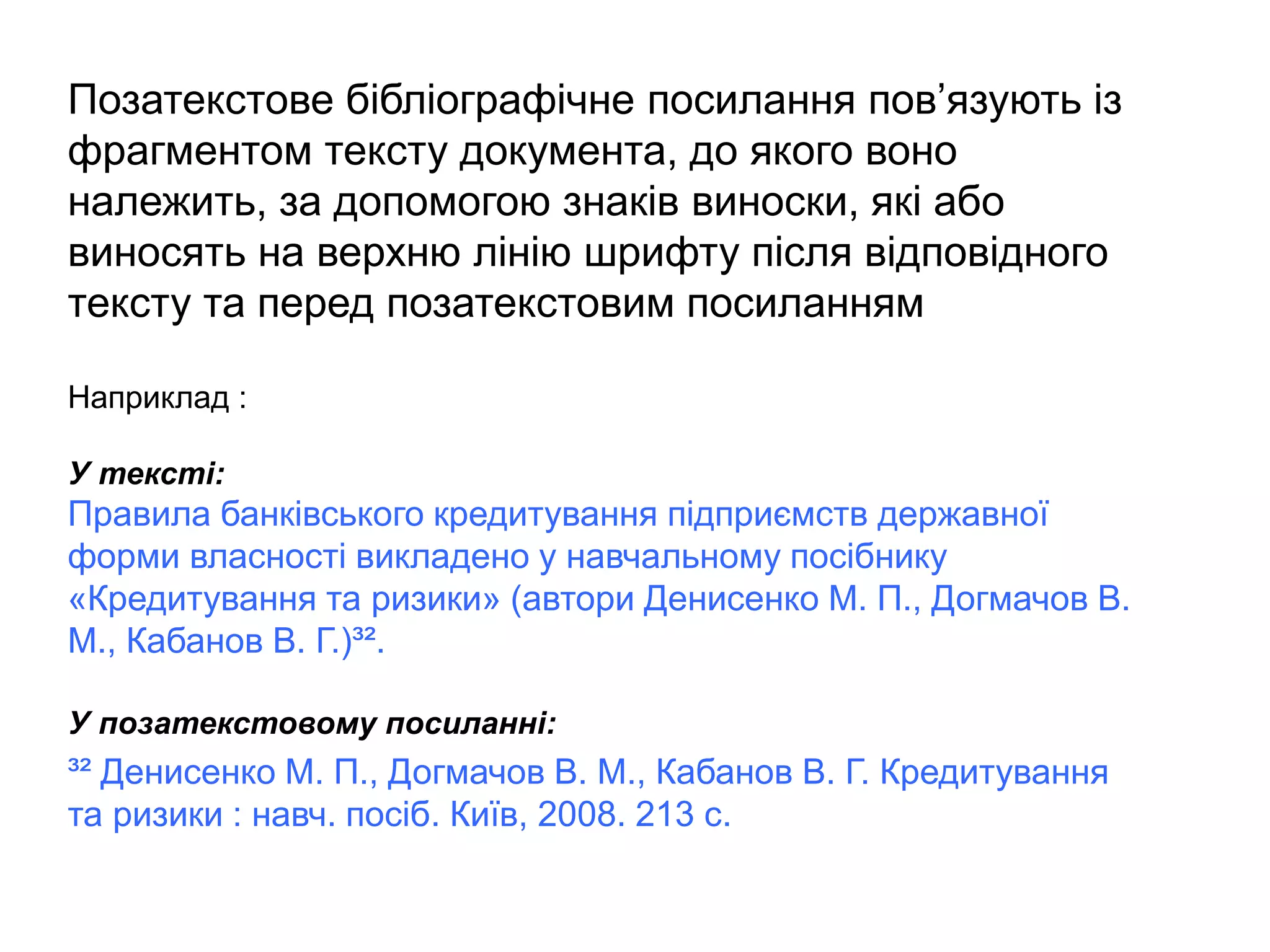 Позатекстове бібліографічне посилання пов’язують із
фрагментом тексту документа, до якого воно
належить, за допомогою знаків виноски, які або
виносять на верхню лінію шрифту після відповідного
тексту та перед позатекстовим посиланням
Наприклад :
У тексті:
Правила банківського кредитування підприємств державної
форми власності викладено у навчальному посібнику
«Кредитування та ризики» (автори Денисенко М. П., Догмачов В.
М., Кабанов В. Г.)³².
У позатекстовому посиланні:
³² Денисенко М. П., Догмачов В. М., Кабанов В. Г. Кредитування
та ризики : навч. посіб. Київ, 2008. 213 с.
 
