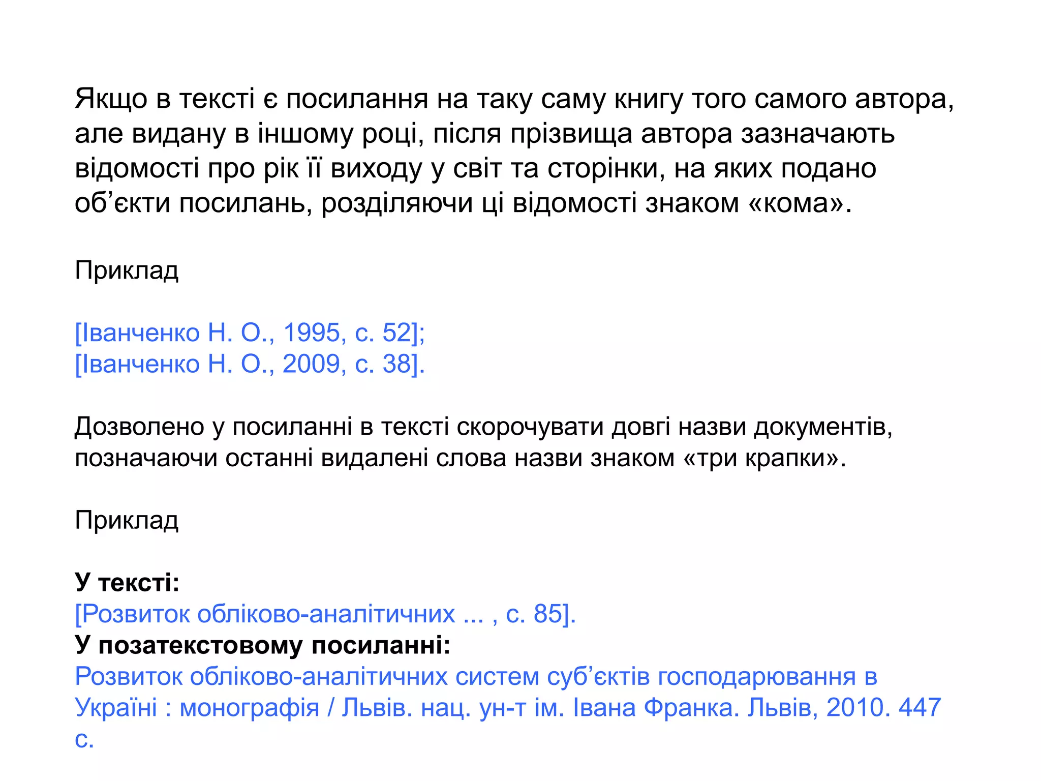 Якщо в тексті є посилання на таку саму книгу того самого автора,
але видану в іншому році, після прізвища автора зазначають
відомості про рік її виходу у світ та сторінки, на яких подано
об’єкти посилань, розділяючи ці відомості знаком «кома».
Приклад
[Іванченко Н. О., 1995, с. 52];
[Іванченко Н. О., 2009, с. 38].
Дозволено у посиланні в тексті скорочувати довгі назви документів,
позначаючи останні видалені слова назви знаком «три крапки».
Приклад
У тексті:
[Розвиток обліково-аналітичних ... , с. 85].
У позатекстовому посиланні:
Розвиток обліково-аналітичних систем суб’єктів господарювання в
Україні : монографія / Львів. нац. ун-т ім. Івана Франка. Львів, 2010. 447
с.
 