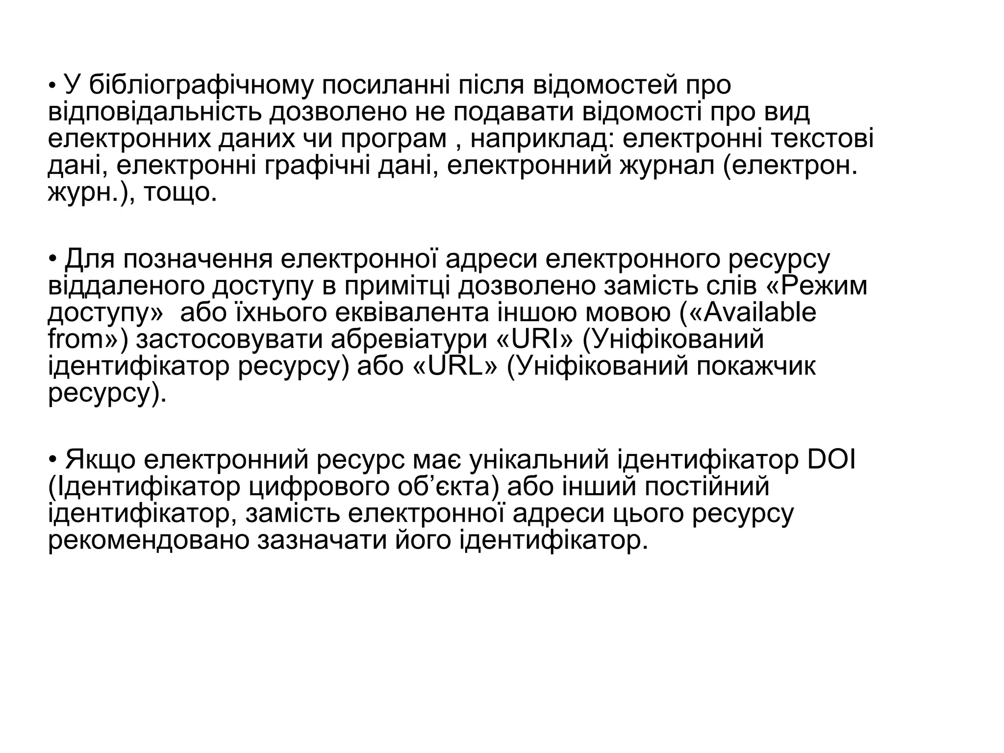 • У бібліографічному посиланні після відомостей про
відповідальність дозволено не подавати відомості про вид
електронних даних чи програм , наприклад: електронні текстові
дані, електронні графічні дані, електронний журнал (електрон.
журн.), тощо.
• Для позначення електронної адреси електронного ресурсу
віддаленого доступу в примітці дозволено замість слів «Режим
доступу» або їхнього еквівалента іншою мовою («Availablе
from») застосовувати абревіатури «URI» (Уніфікований
ідентифікатор ресурсу) або «URL» (Уніфікований покажчик
ресурсу).
• Якщо електронний ресурс має унікальний ідентифікатор DOI
(Ідентифікатор цифрового об’єкта) або інший постійний
ідентифікатор, замість електронної адреси цього ресурсу
рекомендовано зазначати його ідентифікатор.
 