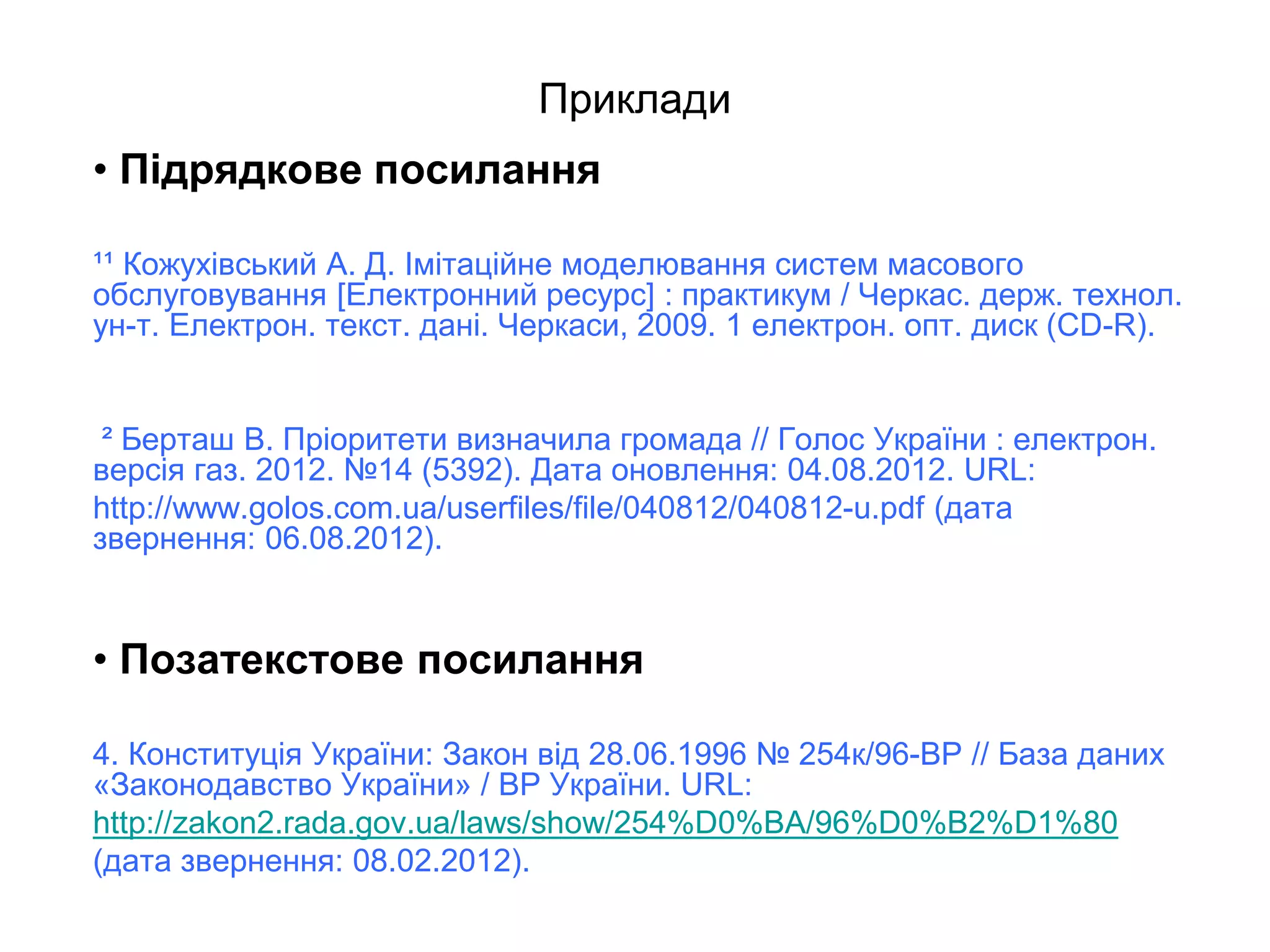 Приклади
• Підрядкове посилання
¹¹ Кожухівський А. Д. Імітаційне моделювання систем масового
обслуговування [Електронний ресурс] : практикум / Черкас. держ. технол.
ун-т. Електрон. текст. дані. Черкаси, 2009. 1 електрон. опт. диск (CD-R).
² Берташ В. Пріоритети визначила громада // Голос України : електрон.
версія газ. 2012. №14 (5392). Дата оновлення: 04.08.2012. URL:
http://www.golos.com.ua/userfiles/file/040812/040812-u.pdf (дата
звернення: 06.08.2012).
• Позатекстове посилання
4. Конституція України: Закон від 28.06.1996 № 254к/96-ВР // База даних
«Законодавство України» / ВР України. URL:
http://zakon2.rada.gov.ua/laws/show/254%D0%BA/96%D0%B2%D1%80
(дата звернення: 08.02.2012).
 