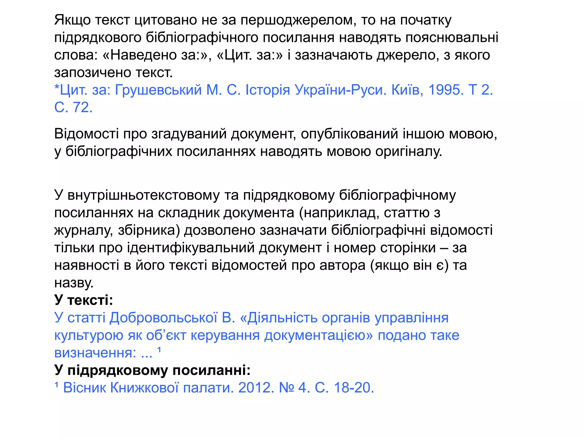Якщо текст цитовано не за першоджерелом, то на початку
підрядкового бібліографічного посилання наводять пояснювальні
слова: «Наведено за:», «Цит. за:» і зазначають джерело, з якого
запозичено текст.
*Цит. за: Грушевський М. С. Історія України-Руси. Київ, 1995. Т 2.
С. 72.
Відомості про згадуваний документ, опублікований іншою мовою,
у бібліографічних посиланнях наводять мовою оригіналу.
У внутрішньотекстовому та підрядковому бібліографічному
посиланнях на складник документа (наприклад, статтю з
журналу, збірника) дозволено зазначати бібліографічні відомості
тільки про ідентифікувальний документ і номер сторінки – за
наявності в його тексті відомостей про автора (якщо він є) та
назву.
У тексті:
У статті Добровольської В. «Діяльність органів управління
культурою як об’єкт керування документацією» подано таке
визначення: ... ¹
У підрядковому посиланні:
¹ Вісник Книжкової палати. 2012. № 4. С. 18-20.
 