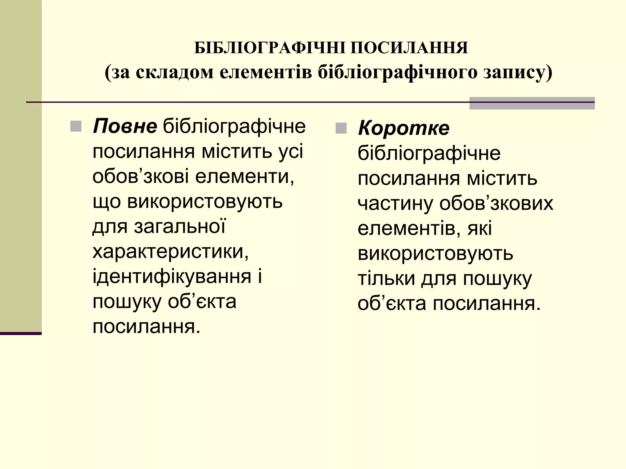БІБЛІОГРАФІЧНІ ПОСИЛАННЯ
(за складом елементів бібліографічного запису)
 Повне бібліографічне
посилання містить усі
обов’зкові елементи,
що використовують
для загальної
характеристики,
ідентифікування і
пошуку об’єкта
посилання.
 Коротке
бібліографічне
посилання містить
частину обов’зкових
елементів, які
використовують
тільки для пошуку
об’єкта посилання.
 