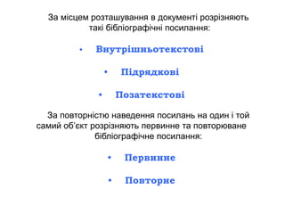 За місцем розташування в документі розрізняють
такі бібліографічні посилання:
• Внутрішньотекстові
• Підрядкові
• Позатекстові
За повторністю наведення посилань на один і той
самий об’єкт розрізняють первинне та повторюване
бібліографічне посилання:
• Первинне
• Повторне
 