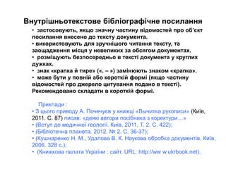 Внутрішньотекстове бібліографічне посилання
• застосовують, якщо значну частину відомостей про об’єкт
посилання внесено до тексту документа.
• використовують для зручнішого читання тексту, та
заощадження місця у невеликих за обсягом документах.
• розміщують безпосередньо в тексті документа у круглих
дужках.
• знак «крапка й тире» («. – ») замінюють знаком «крапка».
• може бути у повній або короткій формі (якщо частину
відомостей про джерело цитування подано в тексті).
Рекомендовано складати в короткій формі.
Приклади :
• З цього приводу А. Почечуєв у книжці «Вычитка рукописи» (Київ,
2011. С. 87) писав: «деякі автори посібника з коректури…»
• (Вступ до медичної геології. Київ, 2011. Т. 2. С. 422);
• (Бібліотечна планета. 2012. № 2. С. 36-37);
• (Кушнаренко Н. М., Удалова В. К. Наукова обробка документів. Київ,
2006. 328 с.);
• (Книжкова палата України : сайт. URL: http://ww w.ukrbook.net).
 