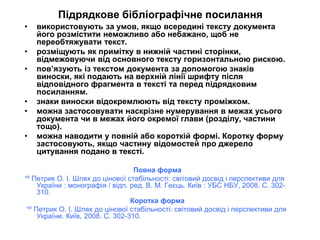 Підрядкове бібліографічне посилання
• використовують за умов, якщо всередині тексту документа
його розмістити неможливо або небажано, щоб не
переобтяжувати текст.
• розміщують як примітку в нижній частині сторінки,
відмежовуючи від основного тексту горизонтальною рискою.
• пов’язують із текстом документа за допомогою знаків
виноски, які подають на верхній лінії шрифту після
відповідного фрагмента в тексті та перед підрядковим
посиланням.
• знаки виноски відокремлюють від тексту проміжком.
• можна застосовувати наскрізне нумерування в межах усього
документа чи в межах його окремої глави (розділу, частини
тощо).
• можна наводити у повній або короткій формі. Коротку форму
застосовують, якщо частину відомостей про джерело
цитування подано в тексті.
Повна форма
¹º Петрик О. І. Шлях до цінової стабільності: світовий досвід і перспективи для
України : монографія / відп. ред. В. М. Геєць. Київ : УБС НБУ, 2008. С. 302-
310.
Коротка форма
¹º Петрик О. І. Шлях до цінової стабільності: світовий досвід і перспективи для
України. Київ, 2008. С. 302-310.
 