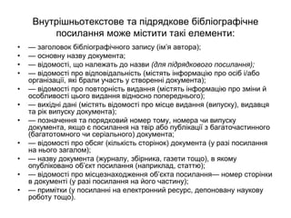 Внутрішньотекстове та підрядкове бібліографічне
посилання може містити такі елементи:
• — заголовок бібліографічного запису (ім’я автора);
• — основну назву документа;
• — відомості, що належать до назви (для підрядкового посилання);
• — відомості про відповідальність (містять інформацію про осіб і/або
організації, які брали участь у створенні документа);
• — відомості про повторність видання (містять інформацію про зміни й
особливості цього видання відносно попереднього);
• — вихідні дані (містять відомості про місце видання (випуску), видавця
та рік випуску документа);
• — позначення та порядковий номер тому, номера чи випуску
документа, якщо є посилання на твір або публікації з багаточастинного
(багатотомного чи серіального) документа;
• — відомості про обсяг (кількість сторінок) документа (у разі посилання
на нього загалом);
• — назву документа (журналу, збірника, газети тощо), в якому
опубліковано об’єкт посилання (наприклад, статтю);
• — відомості про місцезнаходження об’єкта посилання— номер сторінки
в документі (у разі посилання на його частину);
• — примітки (у посиланні на електронний ресурс, депоновану наукову
роботу тощо).
 
