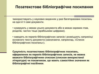 Позатекстове бібліографічне посилання
•використовують у наукових виданнях у разі багаторазових посилань
на одні й ті самі документи.
• нумерують у межах усього документа або в межах окремих глав,
розділів, частин тощо (арабськими цифрами).
• наводять як перелік бібліографічних записів і розміщують наприкінці
основного тексту документа (зазначаючи, наприклад, «Список
бібліографічних посилань»).
Сукупність позатекстових бібліографічних посилань,
оформлених як перелік бібліографічних записів, не можна
вважати бібліографічним списком (списком використаної
літератури) чи покажчиком, що мають самостійне значення як
бібліографічні посібники.
 
