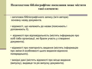 Позатекстове бібліографічне посилання може містити
такі елементи:
• заголовок бібліографічного запису (ім’я автора)
основну назву документа.
• відомості, що належать до назви (пояснюють і
доповнюють її).
• відомості про відповідальність (містять інформацію про
осіб і/або організації, які брали участь у створенні
документа).
• відомості про повторність видання (містять інформацію
про зміни й особливості цього видання відносно
попереднього).
• вихідні дані (містять відомості про місце видання
(випуску), видавця та рік випуску документа).
 