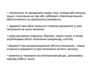 • позначення та порядковий номер тому, номера або випуску,
якщо є посилання на твір або публікації з багаточастинного
(багатотомного чи серіального) документа.
• відомості про обсяг (кількість сторінок) документа (у разі
посилання на нього загалом).
• назву документа (журналу, збірника, газети тощо), в якому
опубліковано об’єкт посилання (наприклад, статтю).
• відомості про місцезнаходження об’єкта посилання - номер
сторінки в документі (у разі посилання на його частину).
• примітки (у посиланні на електронний ресурс, депоновану
наукову роботу тощо).
 