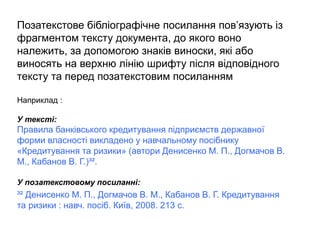 Позатекстове бібліографічне посилання пов’язують із
фрагментом тексту документа, до якого воно
належить, за допомогою знаків виноски, які або
виносять на верхню лінію шрифту після відповідного
тексту та перед позатекстовим посиланням
Наприклад :
У тексті:
Правила банківського кредитування підприємств державної
форми власності викладено у навчальному посібнику
«Кредитування та ризики» (автори Денисенко М. П., Догмачов В.
М., Кабанов В. Г.)³².
У позатекстовому посиланні:
³² Денисенко М. П., Догмачов В. М., Кабанов В. Г. Кредитування
та ризики : навч. посіб. Київ, 2008. 213 с.
 