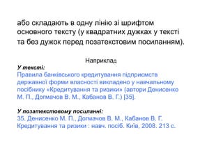 або складають в одну лінію зі шрифтом
основного тексту (у квадратних дужках у тексті
та без дужок перед позатекстовим посиланням).
Наприклад
У тексті:
Правила банківського кредитування підприємств
державної форми власності викладено у навчальному
посібнику «Кредитування та ризики» (автори Денисенко
М. П., Догмачов В. М., Кабанов В. Г.) [35].
У позатекстовому посиланні:
35. Денисенко М. П., Догмачов В. М., Кабанов В. Г.
Кредитування та ризики : навч. посіб. Київ, 2008. 213 с.
 