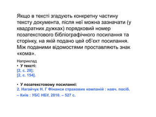 Якщо в тексті згадують конкретну частину
тексту документа, після неї можна зазначати (у
квадратних дужках) порядковий номер
позатекстового бібліографічного посилання та
сторінку, на якій подано цей об’єкт посилання.
Між поданими відомостями проставляють знак
«кома».
Наприклад
• У тексті:
[2, с. 28];
[2, с. 154].
• У позатекстовому посиланні:
2. Нагайчук Н. Г Фінанси страхових компаній : навч. посіб.
– Київ : УБС НБУ, 2010. – 527 с.
 