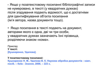 • Якщо у позатекстовому посиланні бібліографічні записи
не нумеровано, в тексті (у квадратних дужках)
після згадування подають відомості, що є достатніми
для ідентифікування об’єкта посилання
(ім’я автора, назва документа тощо).
• Якщо посилання в тексті подають на документ,
авторами якого є одна, дві чи три особи,
у квадратних дужках зазначають їхні прізвища,
розділяючи знаком «кома».
Приклад
У тексті:
[Кушнаренко, Удалова].
У позатекстовому посиланні:
Кушнаренко Н. М., Удалова В. К. Наукова обробка документів : навч.
посіб. – Київ : Знання, 2006. – 223 с.
 