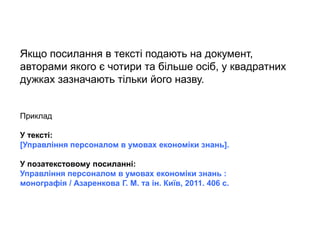 Якщо посилання в тексті подають на документ,
авторами якого є чотири та більше осіб, у квадратних
дужках зазначають тільки його назву.
Приклад
У тексті:
[Управління персоналом в умовах економіки знань].
У позатекстовому посиланні:
Управління персоналом в умовах економіки знань :
монографія / Азаренкова Г. М. та ін. Київ, 2011. 406 с.
 