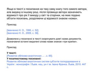 Якщо в тексті є посилання на таку саму книгу того самого автора,
але видану в іншому році, після прізвища автора зазначають
відомості про рік її виходу у світ та сторінки, на яких подано
об’єкти посилань, розділяючи ці відомості знаком «кома».
Приклад
[Іванченко Н. О., 1995, с. 52];
[Іванченко Н. О., 2009, с. 38].
Дозволено у посиланні в тексті скорочувати довгі назви документів,
позначаючи останні видалені слова назви знаком «три крапки».
Приклад
У тексті:
[Розвиток обліково-аналітичних ... , с. 85].
У позатекстовому посиланні:
Розвиток обліково-аналітичних систем суб’єктів господарювання в
Україні : монографія / Львів. нац. ун-т ім. Івана Франка. Львів, 2010. 447
с.
 